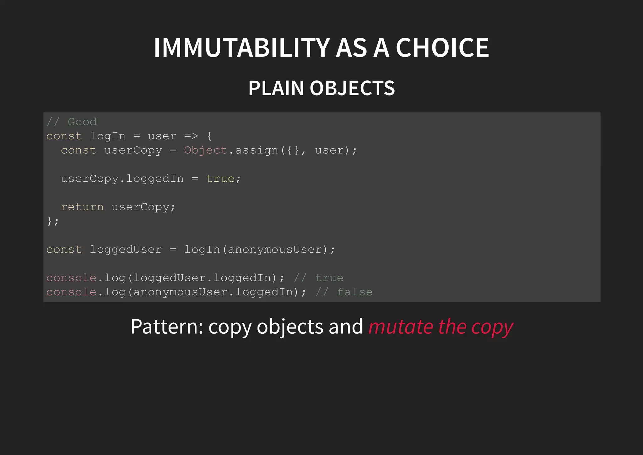 IMMUTABILITY AS A CHOICE PLAIN OBJECTS Pattern: copy objects and mutate the copy // Good const logIn = user => { const userCopy = Object.assign({}, user); userCopy.loggedIn = true; return userCopy; }; const loggedUser = logIn(anonymousUser); console.log(loggedUser.loggedIn); // true console.log(anonymousUser.loggedIn); // false 