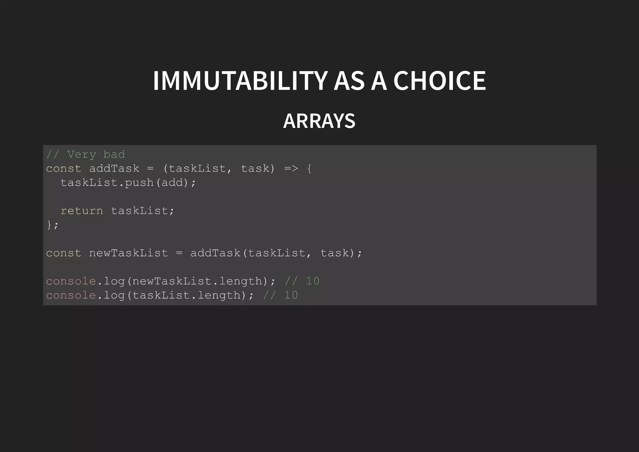 IMMUTABILITY AS A CHOICE ARRAYS // Very bad const addTask = (taskList, task) => { taskList.push(add); return taskList; }; const newTaskList = addTask(taskList, task); console.log(newTaskList.length); // 10 console.log(taskList.length); // 10 