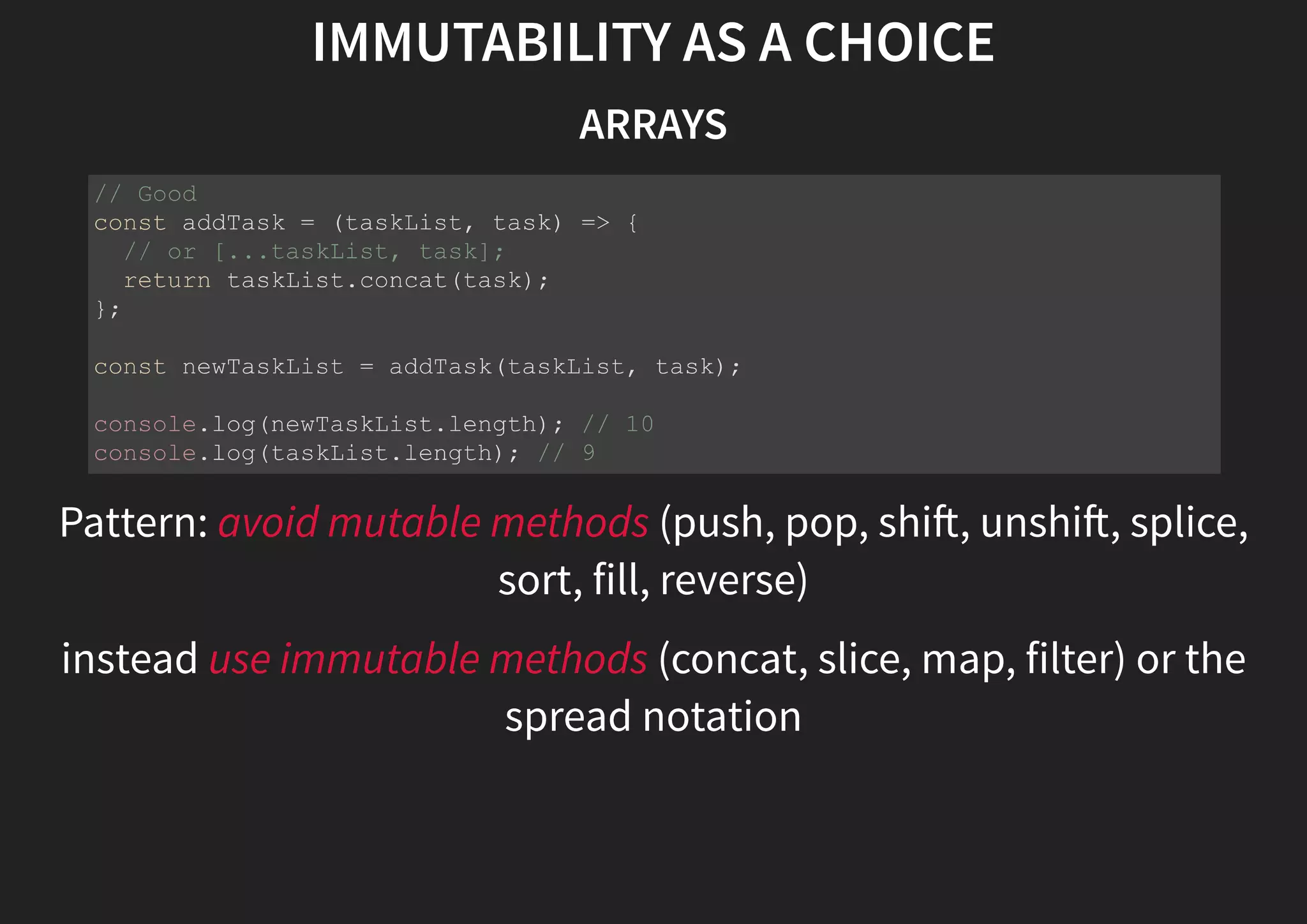 IMMUTABILITY AS A CHOICE ARRAYS Pattern: avoid mutable methods (push, pop, shi , unshi , splice, sort, fill, reverse) instead use immutable methods (concat, slice, map, filter) or the spread notation // Good const addTask = (taskList, task) => { // or [...taskList, task]; return taskList.concat(task); }; const newTaskList = addTask(taskList, task); console.log(newTaskList.length); // 10 console.log(taskList.length); // 9 