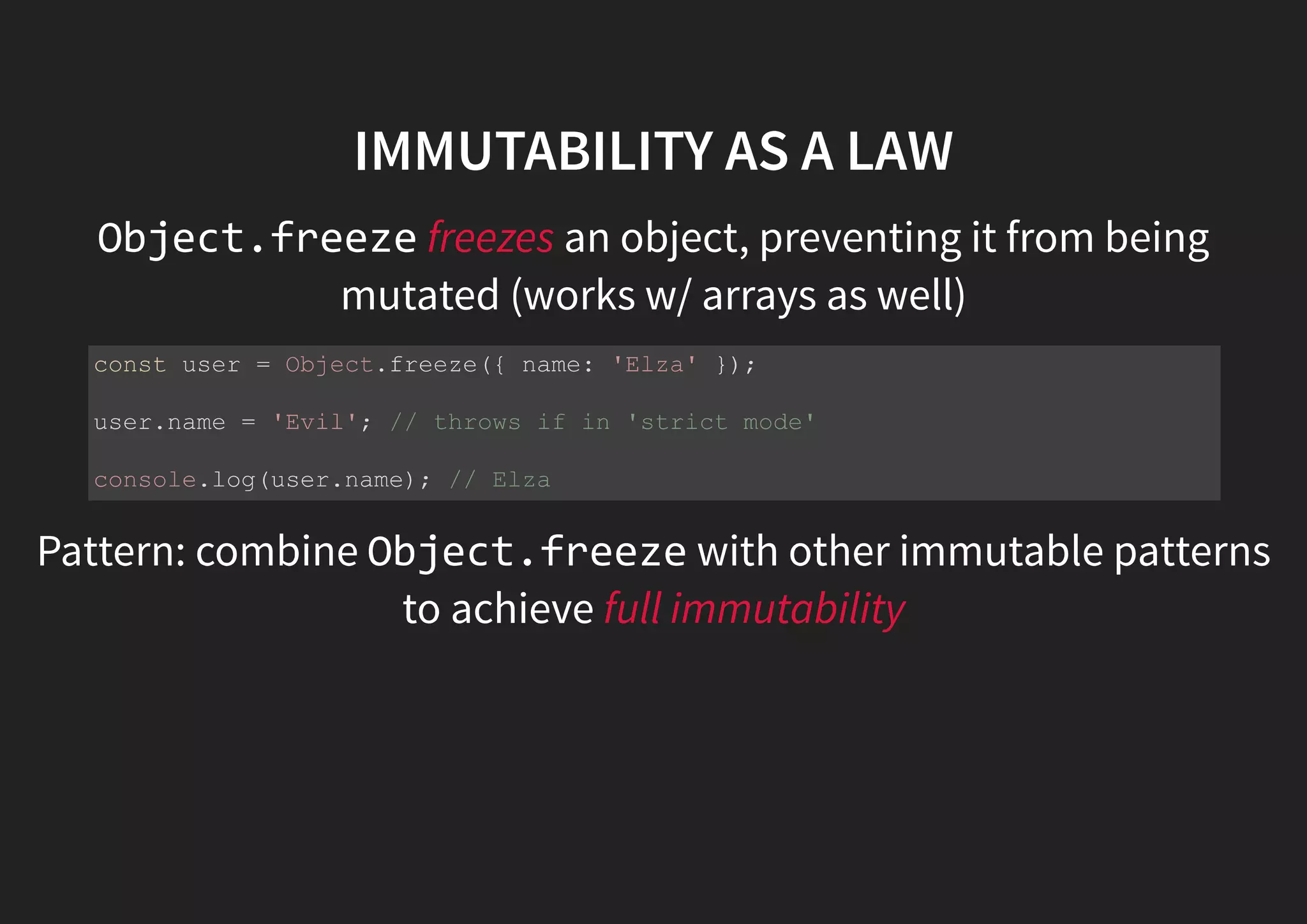 IMMUTABILITY AS A LAW Object.freeze freezes an object, preventing it from being mutated (works w/ arrays as well) Pattern: combine Object.freeze with other immutable patterns to achieve full immutability const user = Object.freeze({ name: 'Elza' }); user.name = 'Evil'; // throws if in 'strict mode' console.log(user.name); // Elza 