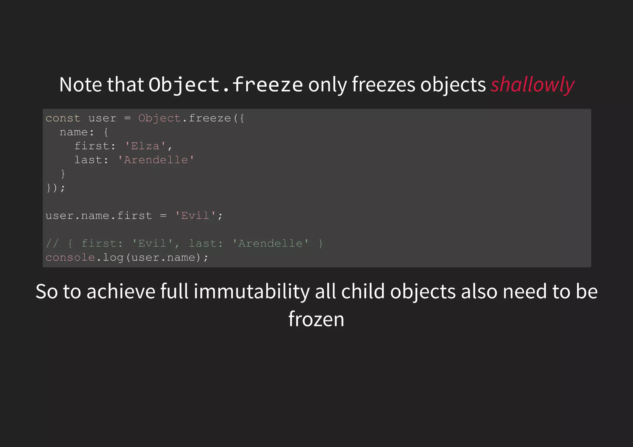 Note that Object.freeze only freezes objects shallowly So to achieve full immutability all child objects also need to be frozen const user = Object.freeze({ name: { first: 'Elza', last: 'Arendelle' } }); user.name.first = 'Evil'; // { first: 'Evil', last: 'Arendelle' } console.log(user.name); 