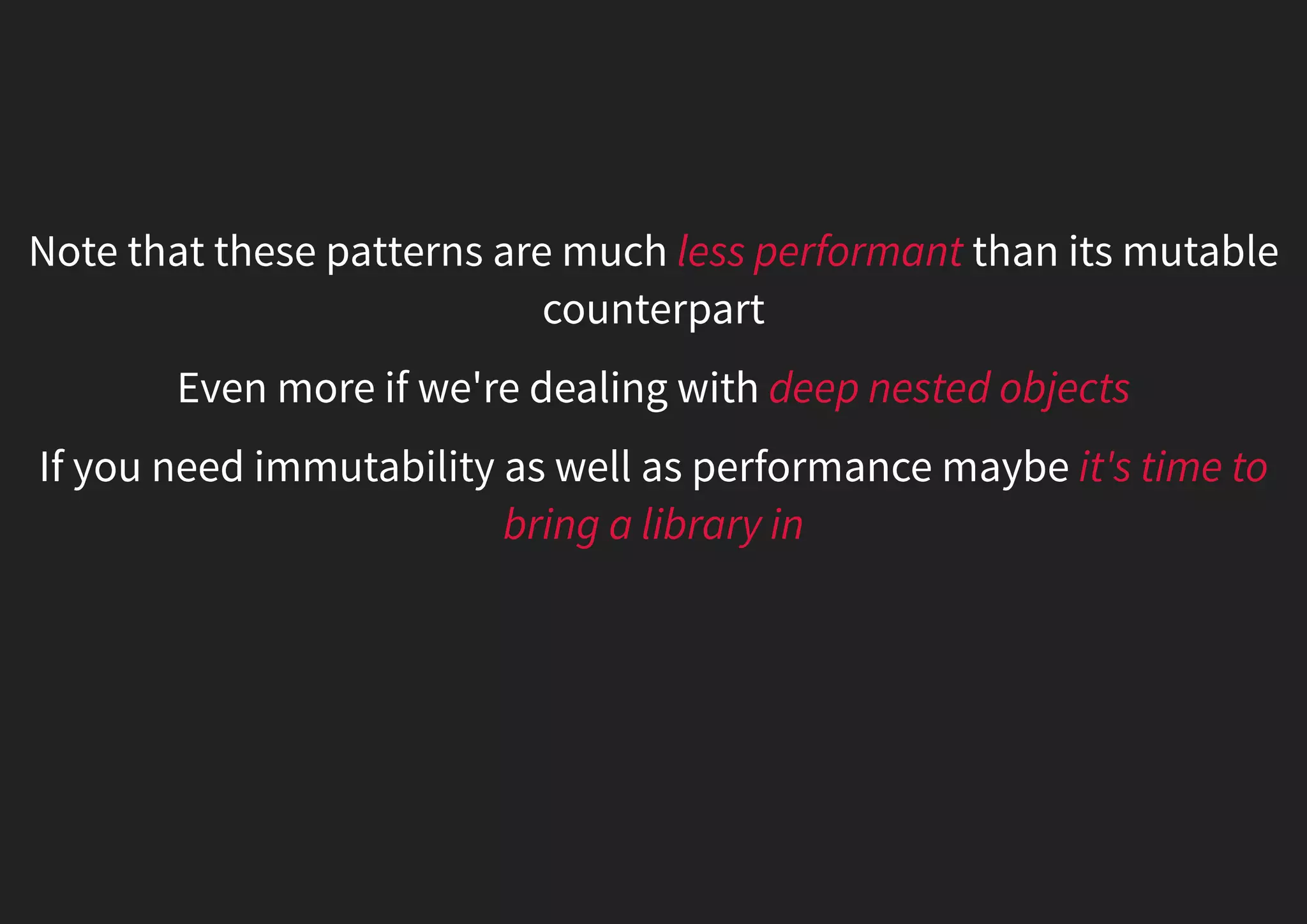 Note that these patterns are much less performant than its mutable counterpart Even more if we're dealing with deep nested objects If you need immutability as well as performance maybe it's time to bring a library in 
