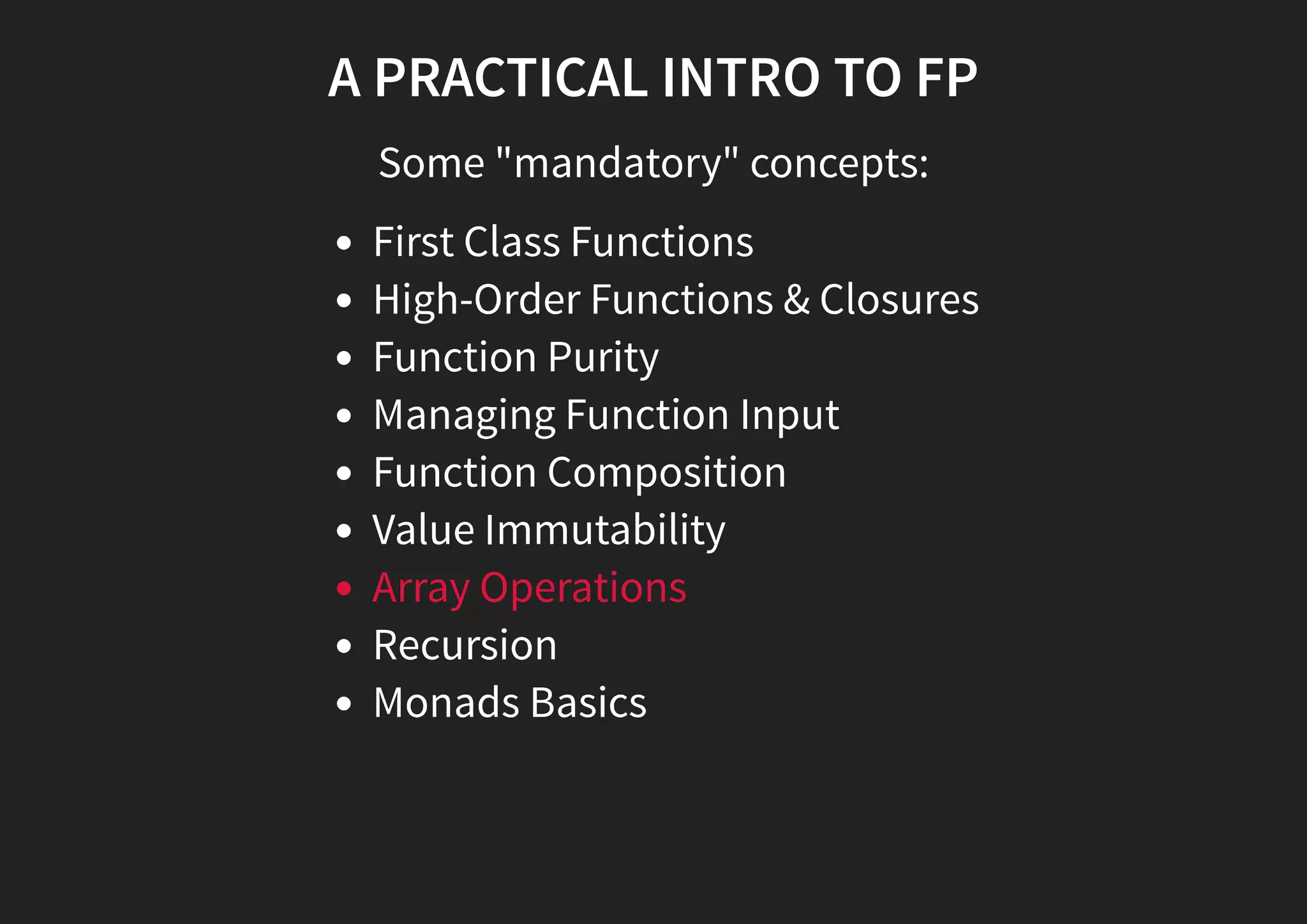 A PRACTICAL INTRO TO FP Some "mandatory" concepts: First Class Functions High-Order Functions & Closures Function Purity Managing Function Input Function Composition Value Immutability Array Operations Recursion Monads Basics 