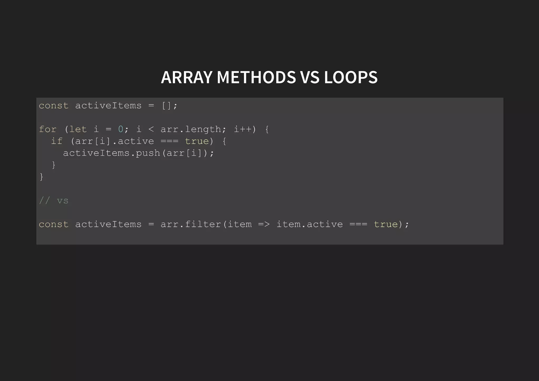 ARRAY METHODS VS LOOPS const activeItems = []; for (let i = 0; i < arr.length; i++) { if (arr[i].active === true) { activeItems.push(arr[i]); } } // vs const activeItems = arr.filter(item => item.active === true); 
