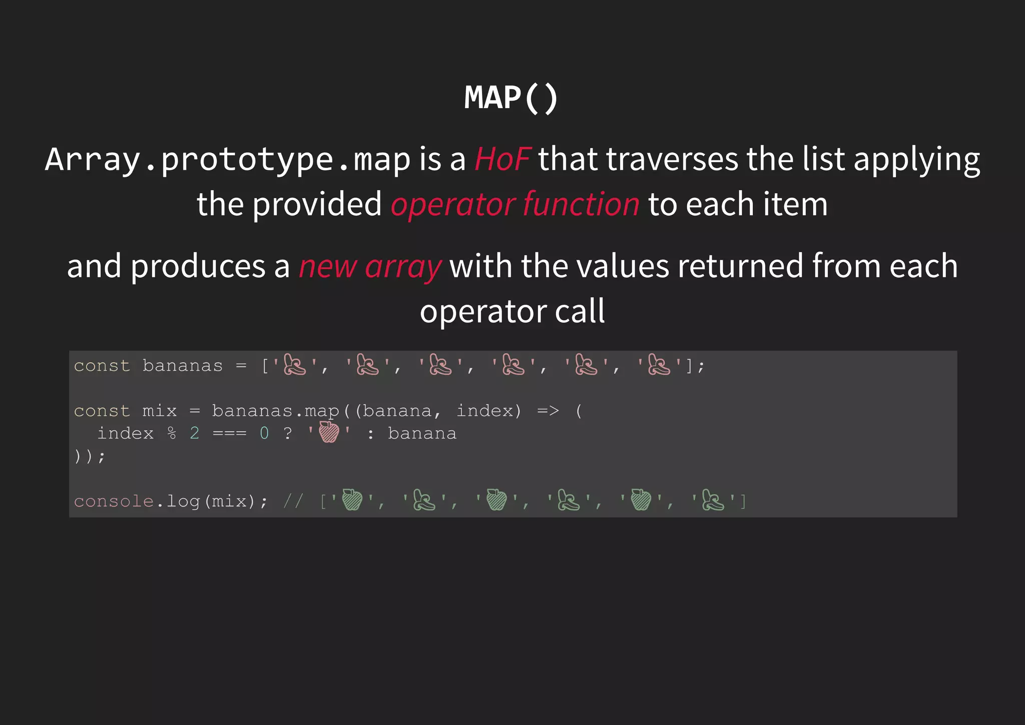 MAP() Array.prototype.map is a HoF that traverses the list applying the provided operator function to each item and produces a new array with the values returned from each operator call const bananas = [' ', ' ', ' ', ' ', ' ', ' ']; const mix = bananas.map((banana, index) => ( index % 2 === 0 ? ' ' : banana )); console.log(mix); // [' ', ' ', ' ', ' ', ' ', ' '] 