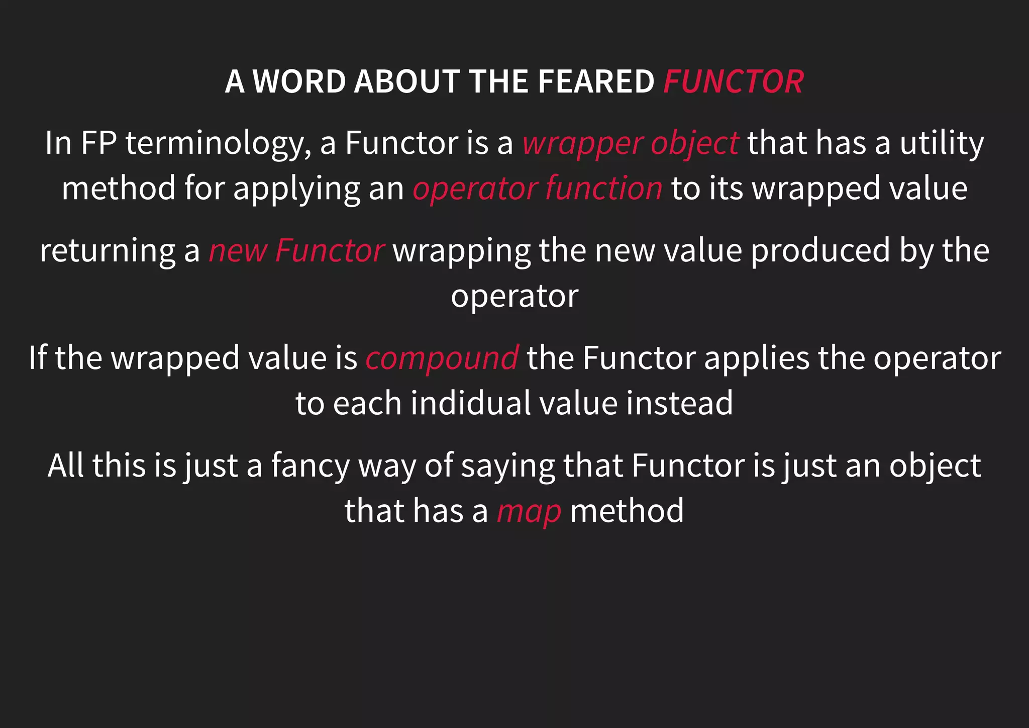 A WORD ABOUT THE FEARED FUNCTOR In FP terminology, a Functor is a wrapper object that has a utility method for applying an operator function to its wrapped value returning a new Functor wrapping the new value produced by the operator If the wrapped value is compound the Functor applies the operator to each indidual value instead All this is just a fancy way of saying that Functor is just an object that has a map method 