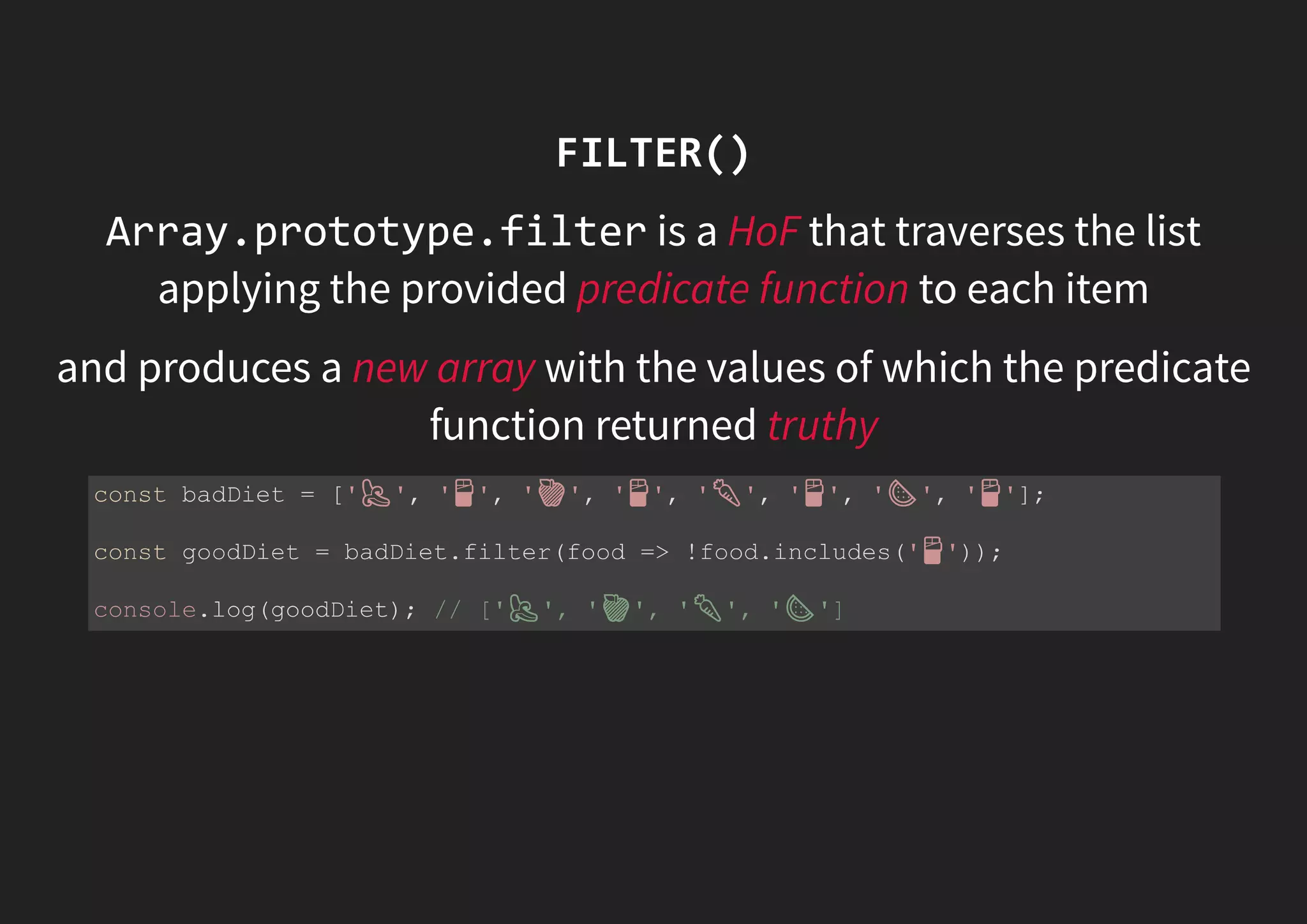 FILTER() Array.prototype.filter is a HoF that traverses the list applying the provided predicate function to each item and produces a new array with the values of which the predicate function returned truthy const badDiet = [' ', ' ', ' ', ' ', ' ', ' ', ' ', ' ']; const goodDiet = badDiet.filter(food => !food.includes(' ')); console.log(goodDiet); // [' ', ' ', ' ', ' '] 