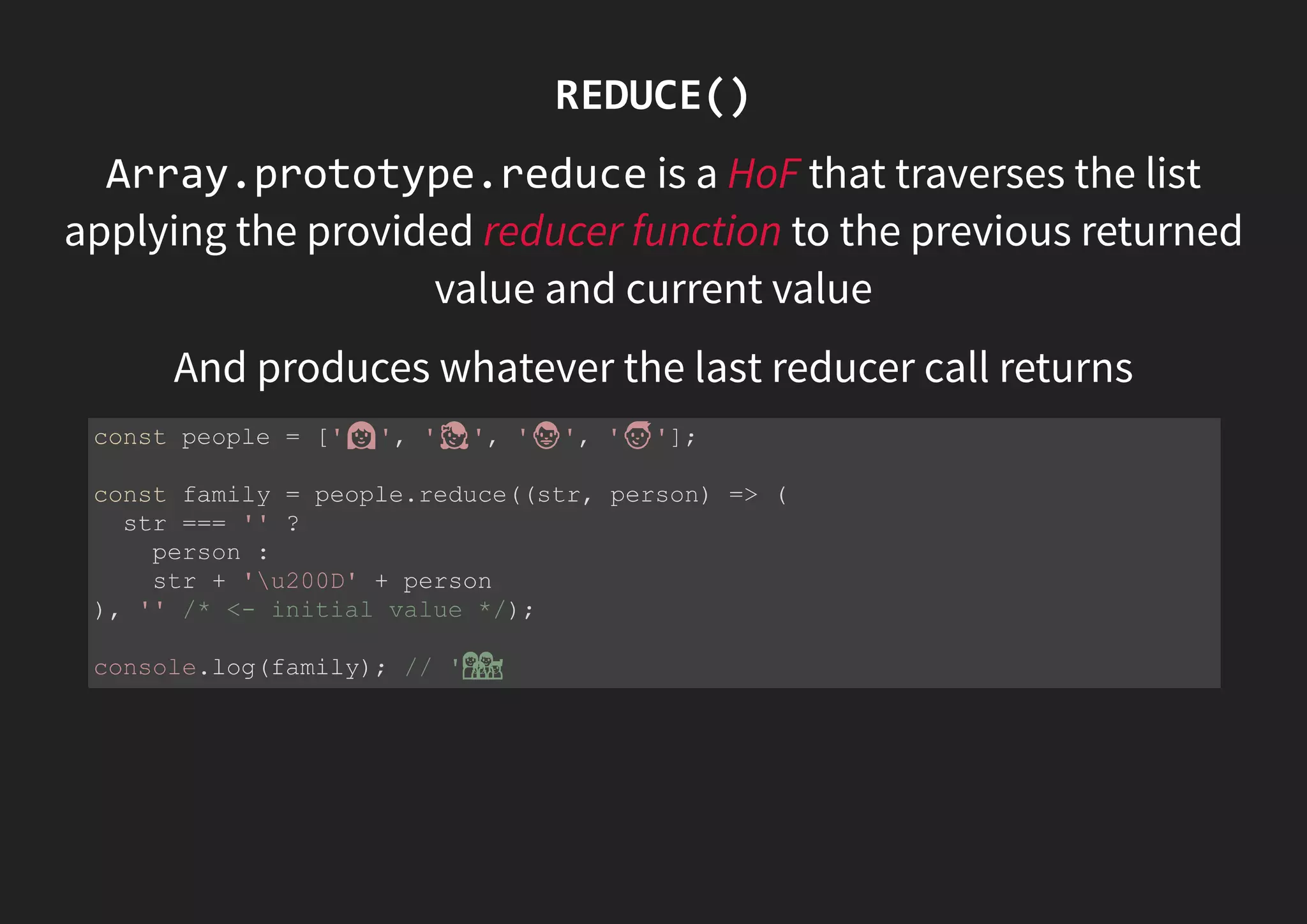REDUCE() Array.prototype.reduce is a HoF that traverses the list applying the provided reducer function to the previous returned value and current value And produces whatever the last reducer call returns const people = [' ', ' ', ' ', ' ']; const family = people.reduce((str, person) => ( str === '' ? person : str + 'u200D' + person ), '' /* <- initial value */); console.log(family); // ' ' 