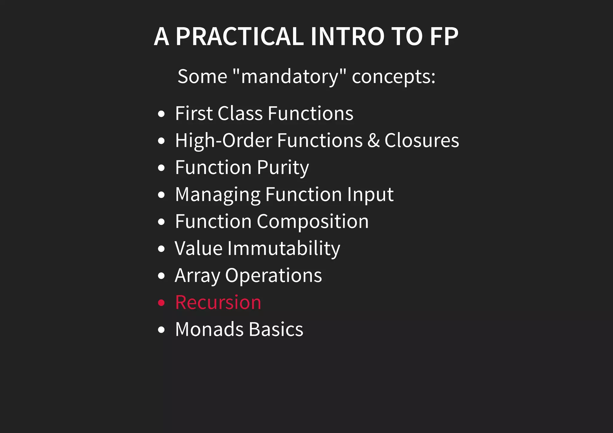A PRACTICAL INTRO TO FP Some "mandatory" concepts: First Class Functions High-Order Functions & Closures Function Purity Managing Function Input Function Composition Value Immutability Array Operations Recursion Monads Basics 