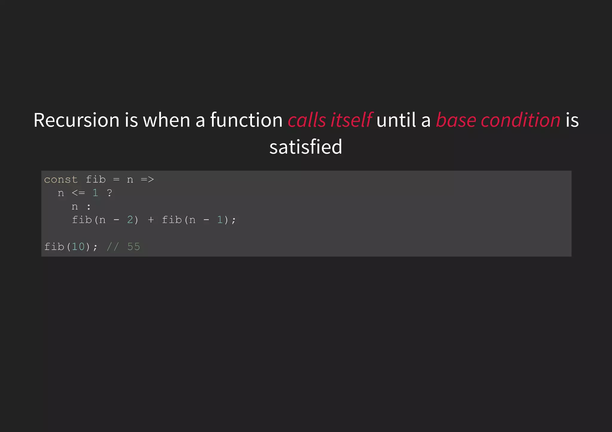 Recursion is when a function calls itself until a base condition is satisfied const fib = n => n <= 1 ? n : fib(n - 2) + fib(n - 1); fib(10); // 55 