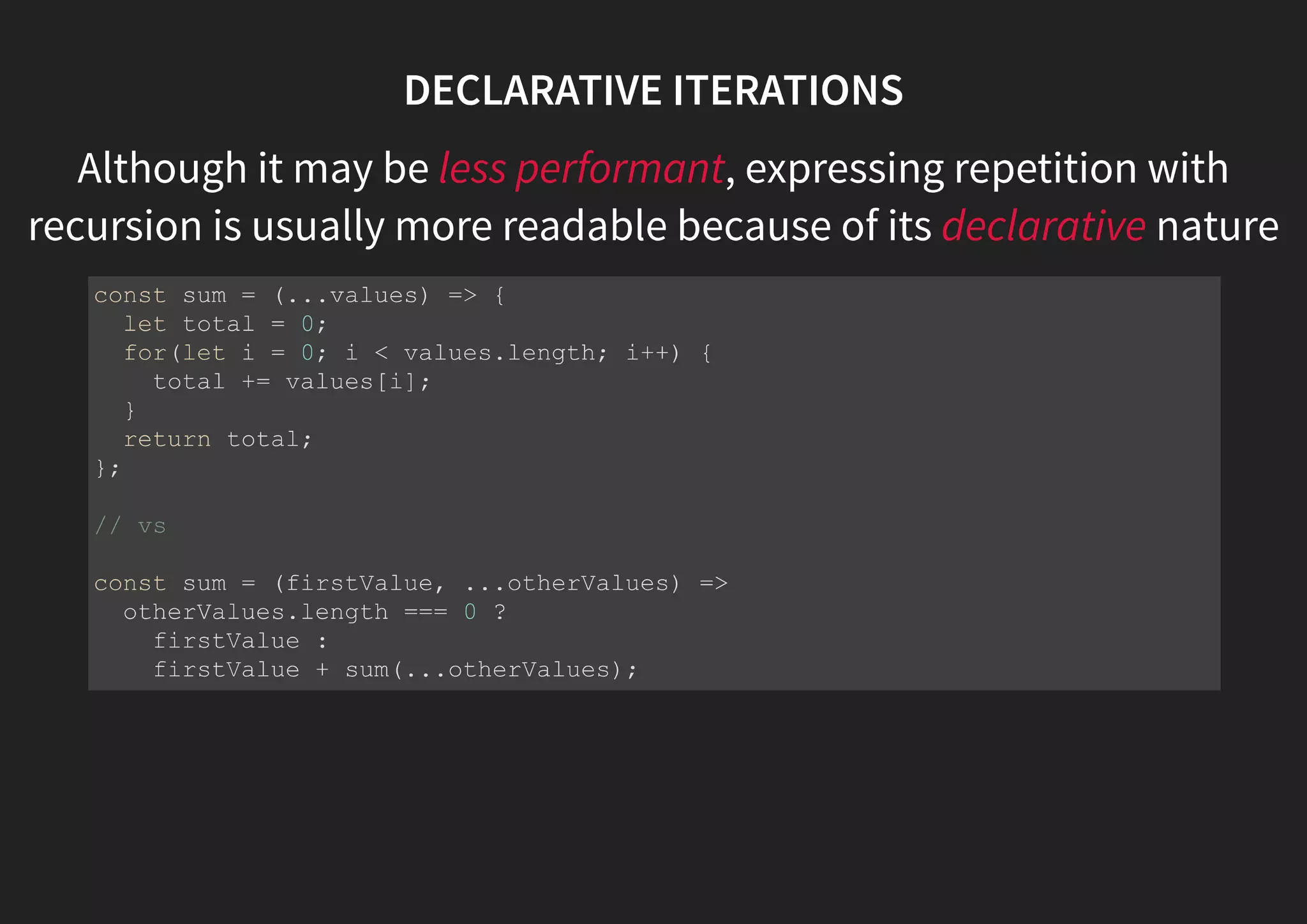 DECLARATIVE ITERATIONS Although it may be less performant, expressing repetition with recursion is usually more readable because of its declarative nature const sum = (...values) => { let total = 0; for(let i = 0; i < values.length; i++) { total += values[i]; } return total; }; // vs const sum = (firstValue, ...otherValues) => otherValues.length === 0 ? firstValue : firstValue + sum(...otherValues); 