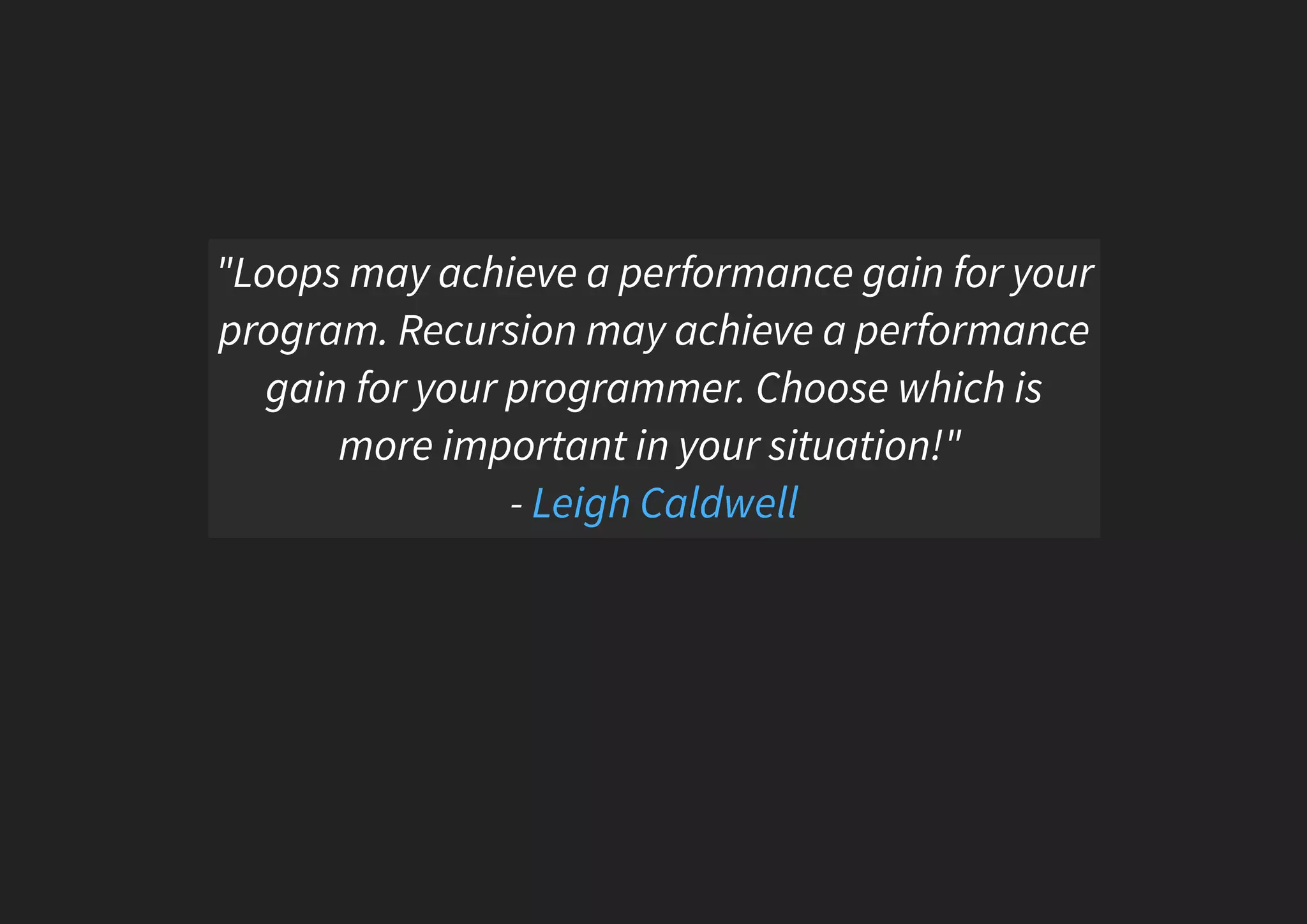 "Loops may achieve a performance gain for your program. Recursion may achieve a performance gain for your programmer. Choose which is more important in your situation!" - Leigh Caldwell 