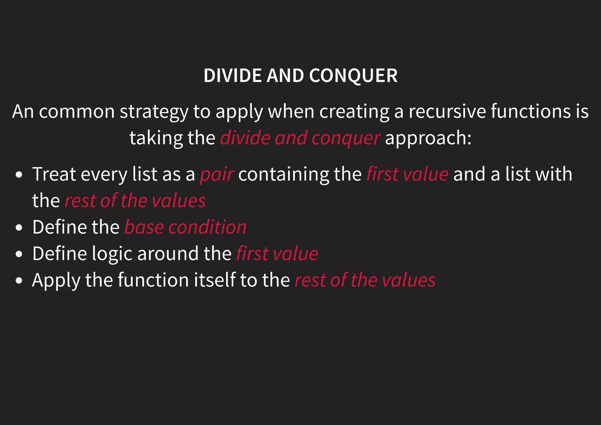 DIVIDE AND CONQUER An common strategy to apply when creating a recursive functions is taking the divide and conquer approach: Treat every list as a pair containing the first value and a list with the rest of the values Define the base condition Define logic around the first value Apply the function itself to the rest of the values 