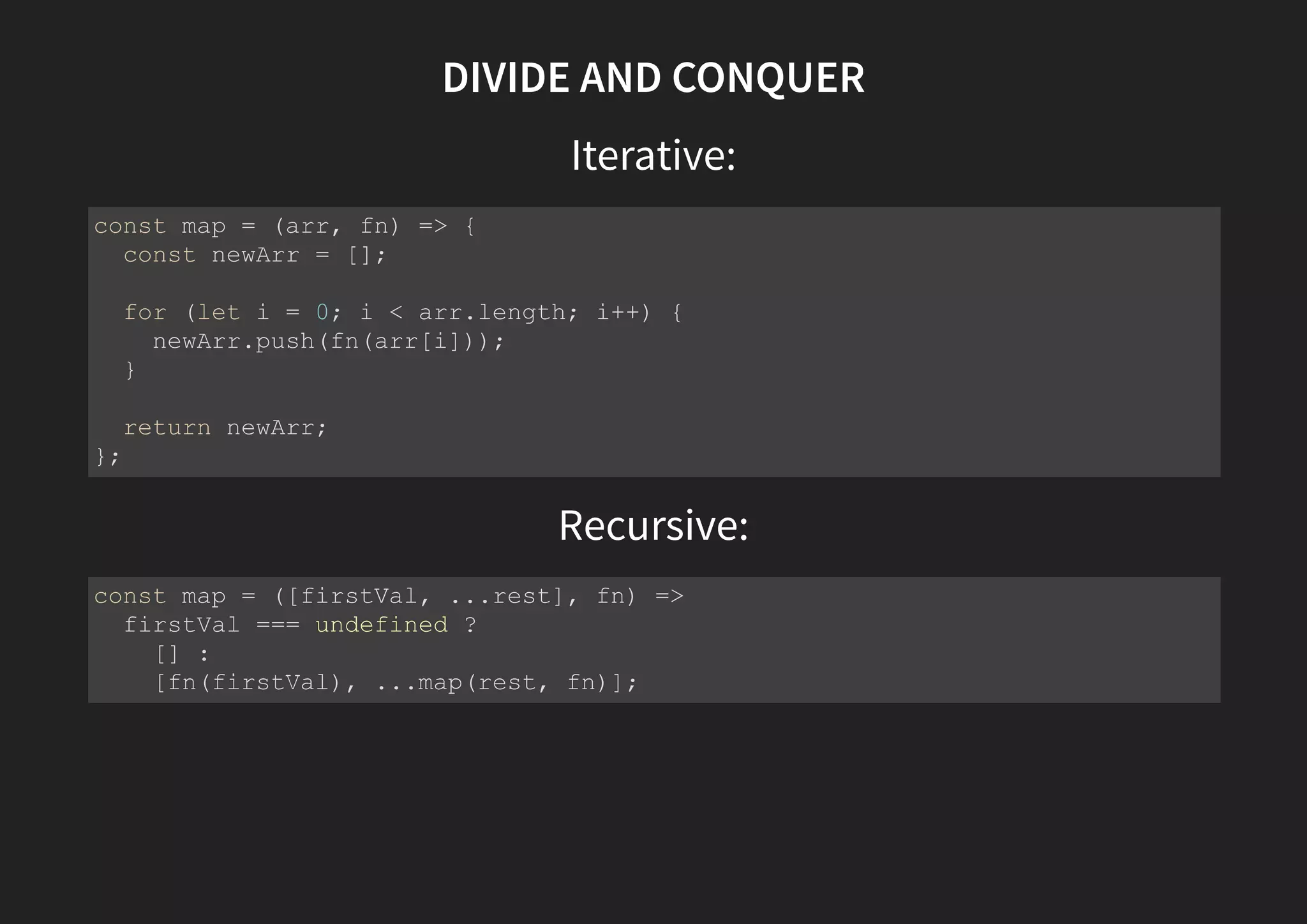 DIVIDE AND CONQUER Iterative: Recursive: const map = (arr, fn) => { const newArr = []; for (let i = 0; i < arr.length; i++) { newArr.push(fn(arr[i])); } return newArr; }; const map = ([firstVal, ...rest], fn) => firstVal === undefined ? [] : [fn(firstVal), ...map(rest, fn)]; 