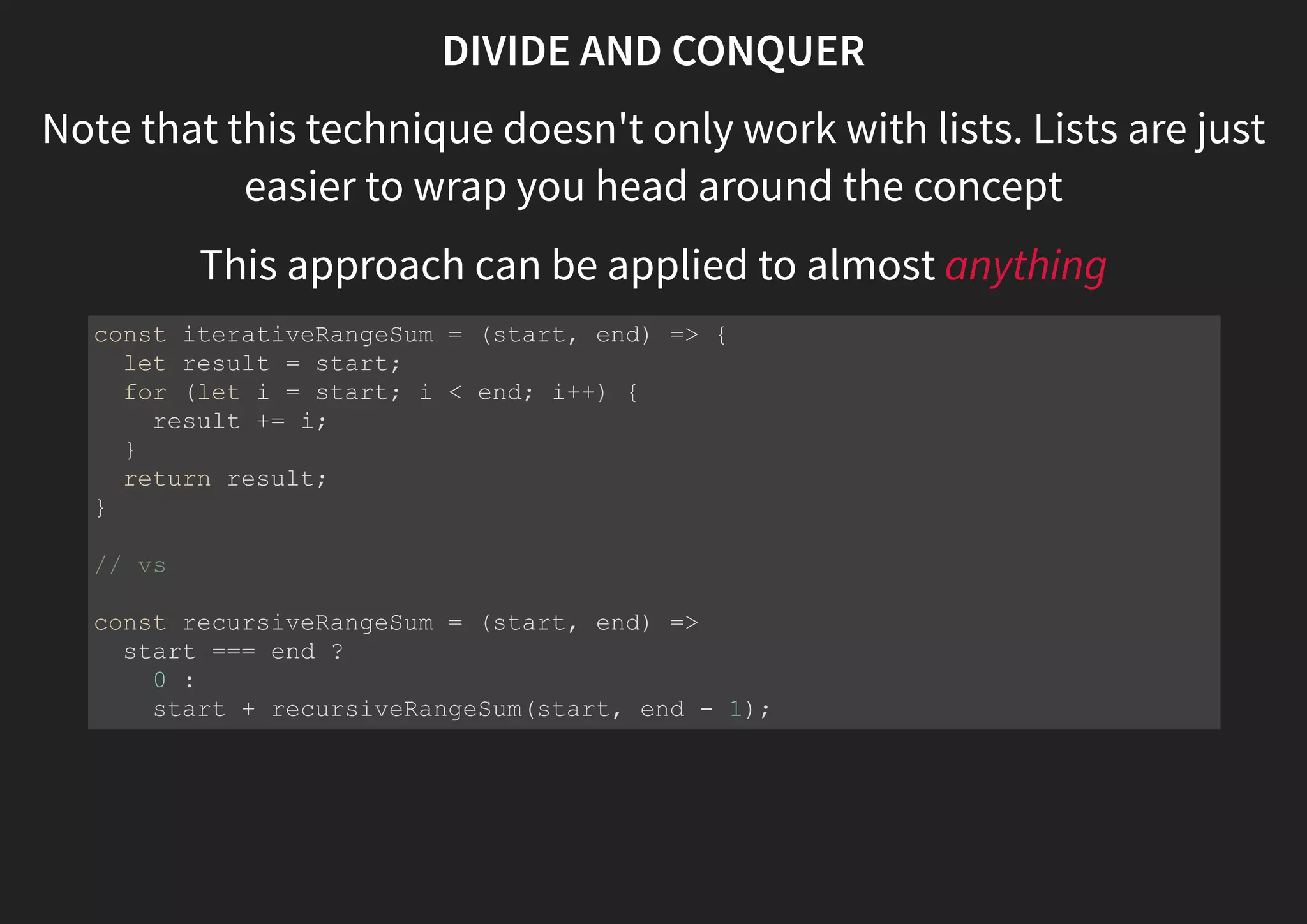 DIVIDE AND CONQUER Note that this technique doesn't only work with lists. Lists are just easier to wrap you head around the concept This approach can be applied to almost anything const iterativeRangeSum = (start, end) => { let result = start; for (let i = start; i < end; i++) { result += i; } return result; } // vs const recursiveRangeSum = (start, end) => start === end ? 0 : start + recursiveRangeSum(start, end - 1); 
