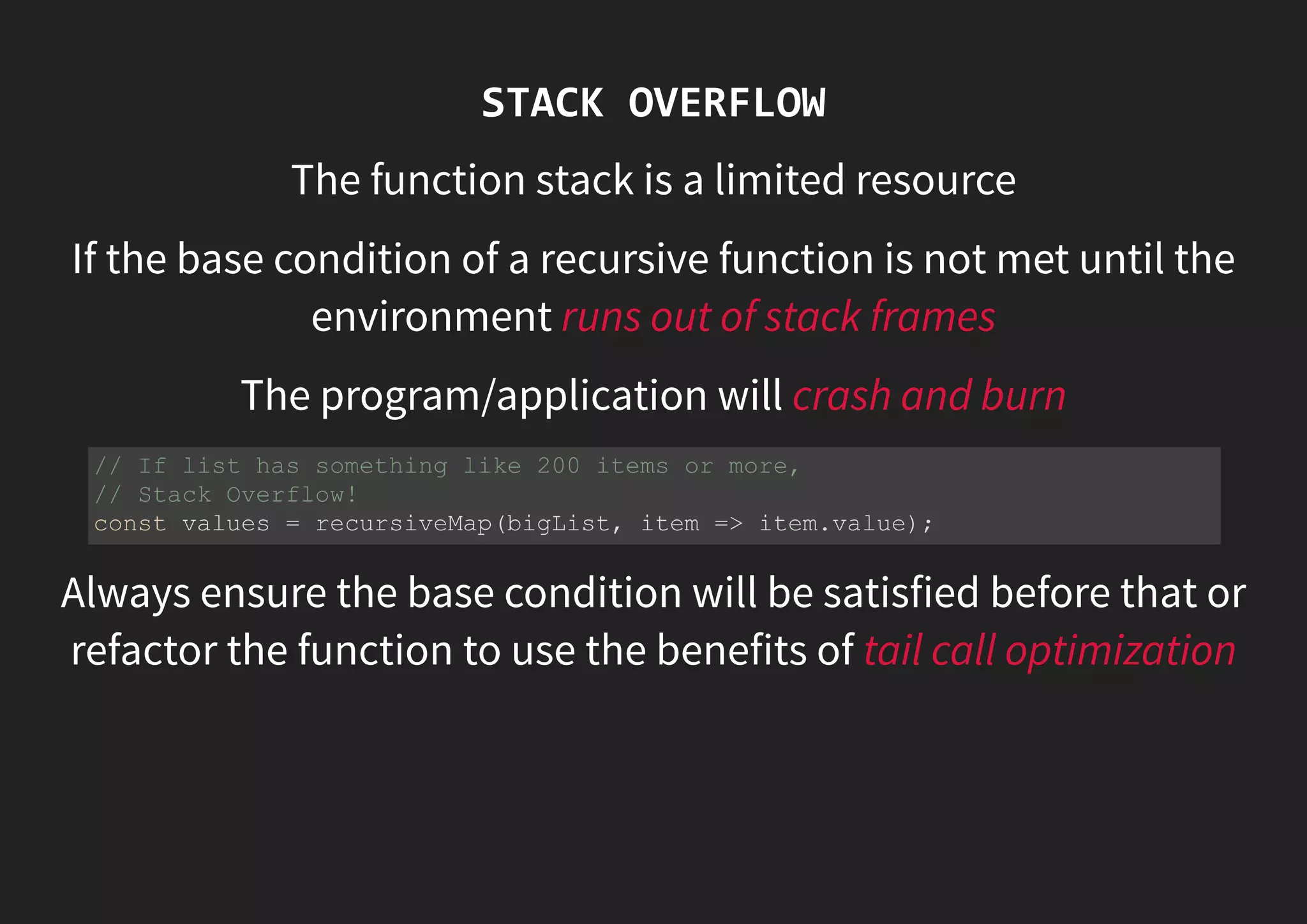 STACK OVERFLOW The function stack is a limited resource If the base condition of a recursive function is not met until the environment runs out of stack frames The program/application will crash and burn Always ensure the base condition will be satisfied before that or refactor the function to use the benefits of tail call optimization // If list has something like 200 items or more, // Stack Overflow! const values = recursiveMap(bigList, item => item.value); 