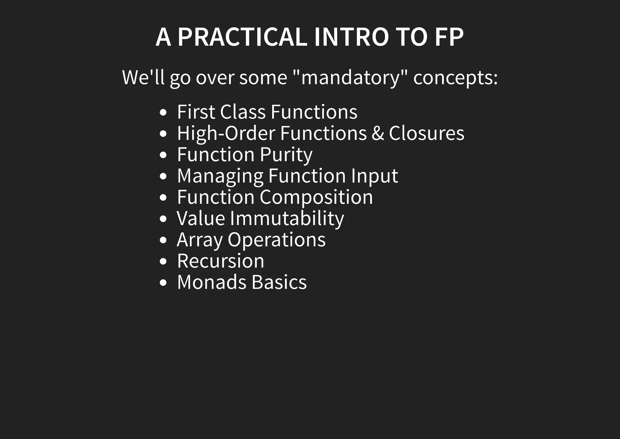 A PRACTICAL INTRO TO FP We'll go over some "mandatory" concepts: First Class Functions High-Order Functions & Closures Function Purity Managing Function Input Function Composition Value Immutability Array Operations Recursion Monads Basics 