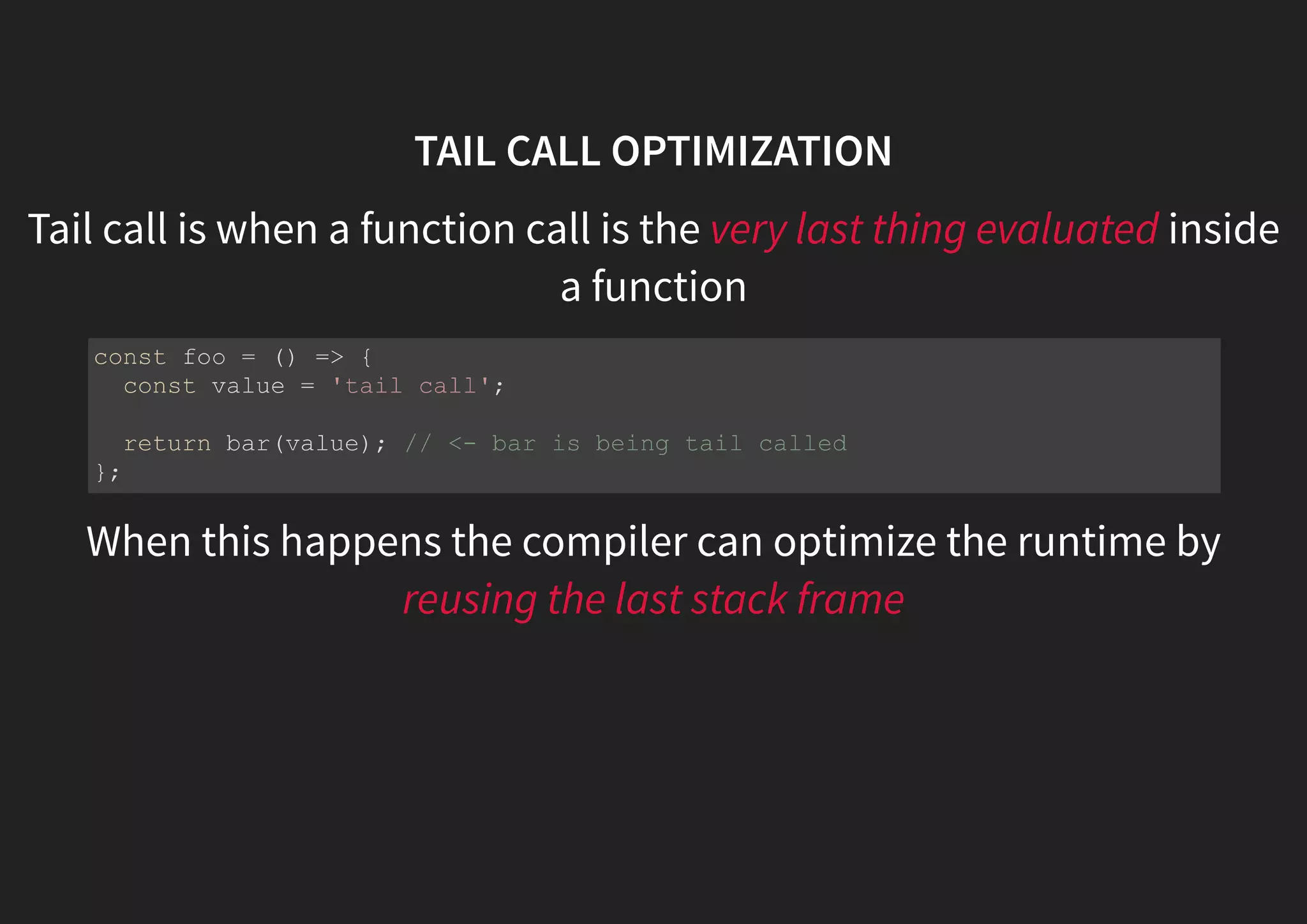 TAIL CALL OPTIMIZATION Tail call is when a function call is the very last thing evaluated inside a function When this happens the compiler can optimize the runtime by reusing the last stack frame const foo = () => { const value = 'tail call'; return bar(value); // <- bar is being tail called }; 