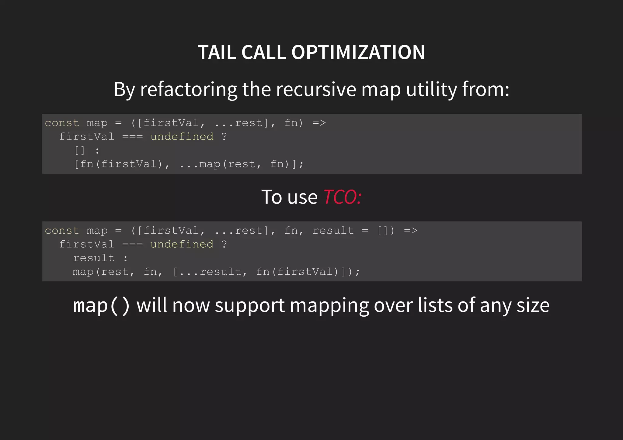 TAIL CALL OPTIMIZATION By refactoring the recursive map utility from: To use TCO: map() will now support mapping over lists of any size const map = ([firstVal, ...rest], fn) => firstVal === undefined ? [] : [fn(firstVal), ...map(rest, fn)]; const map = ([firstVal, ...rest], fn, result = []) => firstVal === undefined ? result : map(rest, fn, [...result, fn(firstVal)]); 