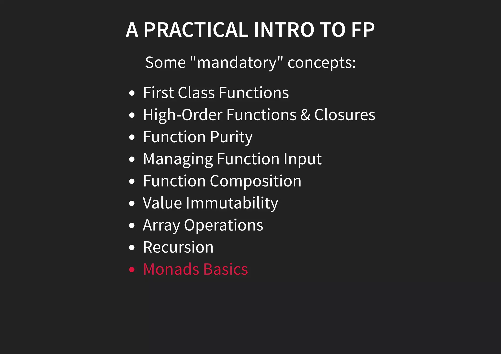 A PRACTICAL INTRO TO FP Some "mandatory" concepts: First Class Functions High-Order Functions & Closures Function Purity Managing Function Input Function Composition Value Immutability Array Operations Recursion Monads Basics 