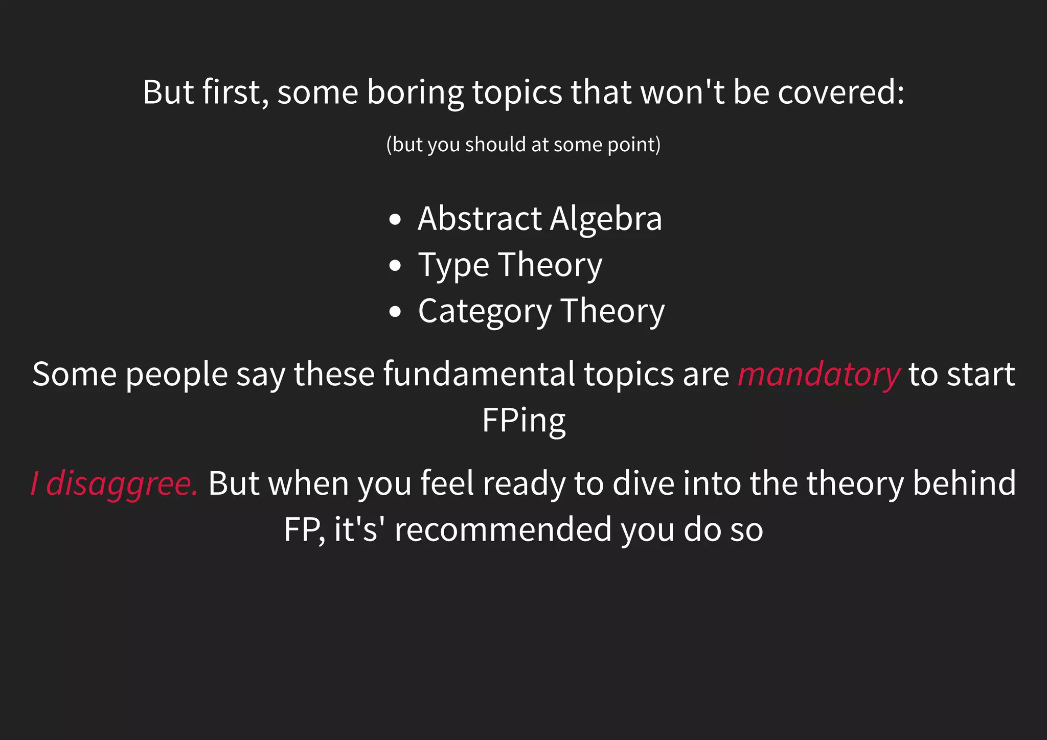 But first, some boring topics that won't be covered: (but you should at some point) Abstract Algebra Category Theory Type Theory Some people say these fundamental topics are mandatory to start FPing I disaggree. But when you feel ready to dive into the theory behind FP, it's' recommended you do so 