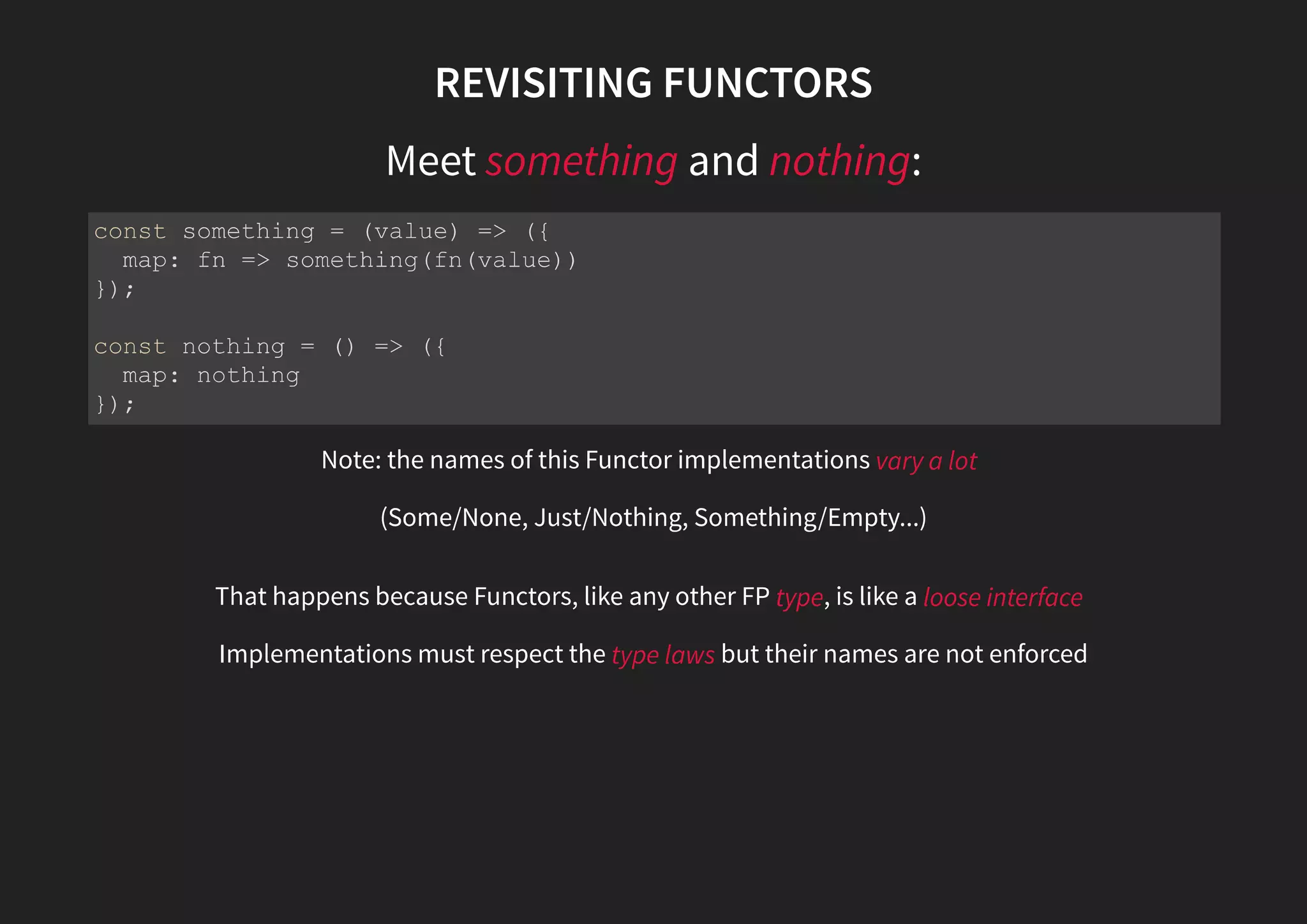 REVISITING FUNCTORS Meet something and nothing: Note: the names of this Functor implementations vary a lot (Some/None, Just/Nothing, Something/Empty...) That happens because Functors, like any other FP type, is like a loose interface Implementations must respect the type laws but their names are not enforced const something = (value) => ({ map: fn => something(fn(value)) }); const nothing = () => ({ map: nothing }); 