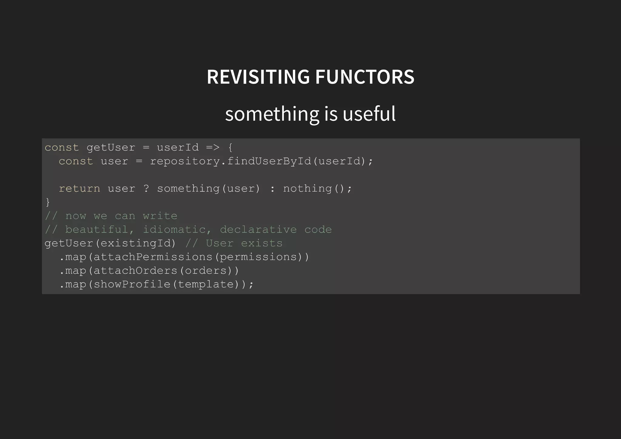 REVISITING FUNCTORS something is useful const getUser = userId => { const user = repository.findUserById(userId); return user ? something(user) : nothing(); } // now we can write // beautiful, idiomatic, declarative code getUser(existingId) // User exists .map(attachPermissions(permissions)) .map(attachOrders(orders)) .map(showProfile(template)); 
