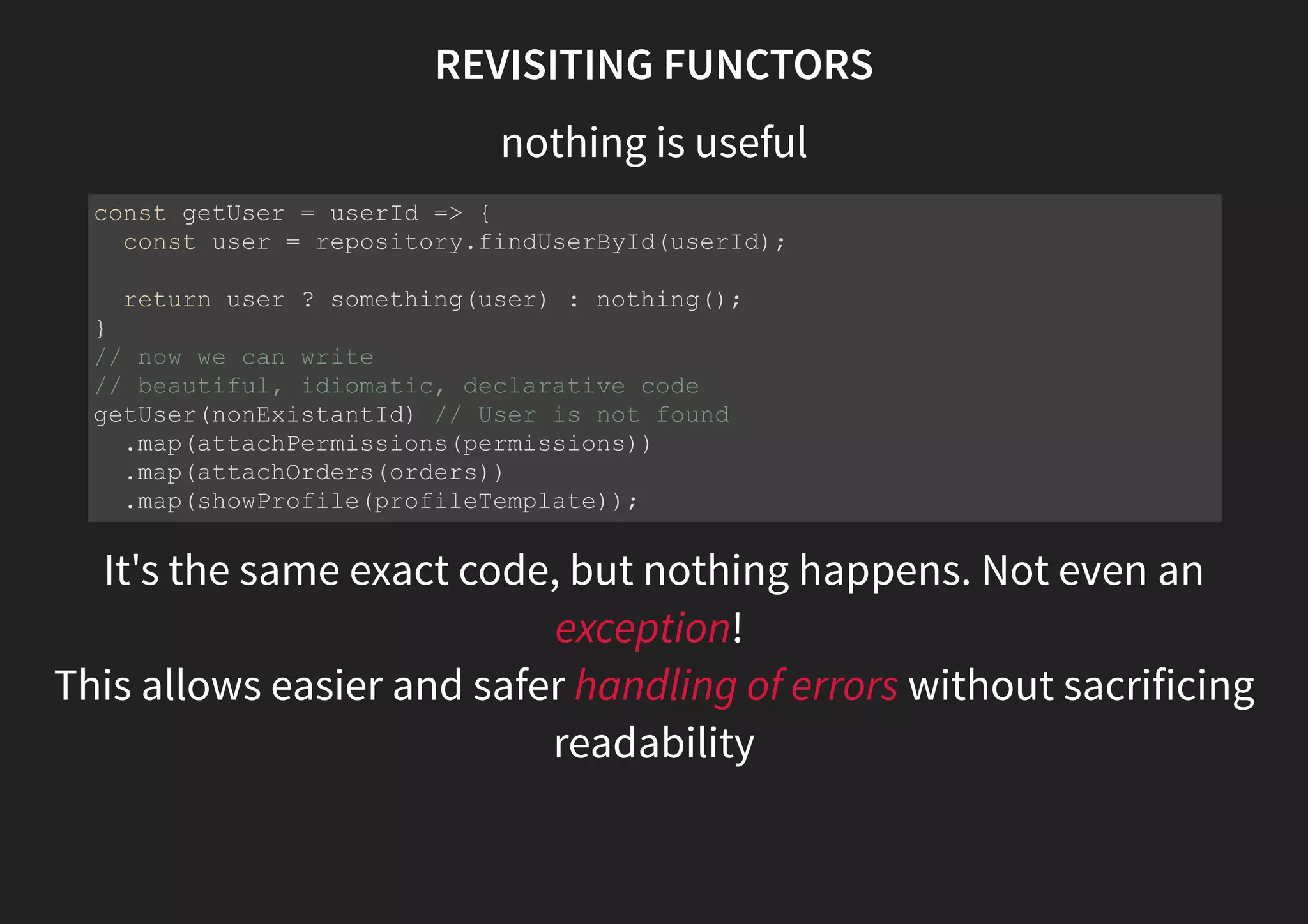 REVISITING FUNCTORS nothing is useful It's the same exact code, but nothing happens. Not even an exception! const getUser = userId => { const user = repository.findUserById(userId); return user ? something(user) : nothing(); } // now we can write // beautiful, idiomatic, declarative code getUser(nonExistantId) // User is not found .map(attachPermissions(permissions)) .map(attachOrders(orders)) .map(showProfile(profileTemplate)); 