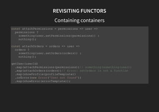 REVISITING FUNCTORS
handling branches/errors
const getUser = userId => {
const user = repository.findUserById(userId);
return user ? success(user) : error(new Error('User not found'));
}
// now we can write
// beautiful, idiomatic, declarative code
getUser(nonExistantId) // User is not found
.map(attachPermissions(permissions))
.map(attachOrders(orders))
.map(showProfile(profileTemplate))
// error branch executed when is error
.catch(showError(errorTemplate));
 