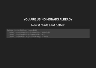 MONADS TO THE RESCUE
Unboxing a box
const attachPermissions = permissions => user =>
permissions ?
something(user.setPermissions(permissions)) :
nothing();
const attachOrders = orders => user =>
orders ?
something(user.setOrders(orders)) :
nothing();
getUser(nonExistantId)
.flatMap(attachPermissions(permissions))// something(user)
.flatMap(attachOrders(orders))// something(user)
.map(showProfile(profileTemplate))
.catch(showError(errorTemplate));
 