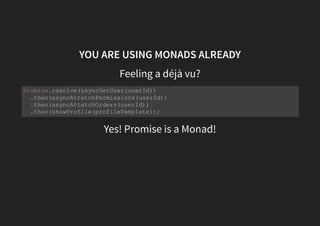 YOU ARE USING MONADS ALREADY
Let's create a fictional monad that wraps a future value
That can be used like this:
const future = futureValue => ({
map: fn => future(fn(futureValue)),
flatMap: fn => fn(futureValue)
});
future(asyncGetUser(userId))
.flatMap(asyncAttatchPermissions(userId))
.flatMap(asyncAttatchOrders(userId))
.map(showProfile(profileTemplate));
 