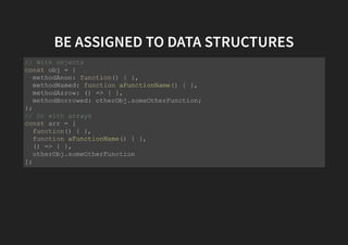 BE ASSIGNED TO DATA STRUCTURES
// With objects
const obj = {
methodAnon: function() { },
methodNamed: function aFunctionName() { },
methodArrow: () => { },
methodBorrowed: otherObj.someOtherFunction;
};
// Or with arrays
const arr = [
function() { },
function aFunctionName() { },
() => { },
otherObj.someOtherFunction
];
 
