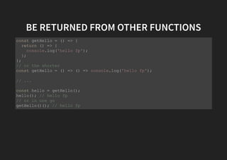 BE RETURNED FROM OTHER FUNCTIONS
const getHello = () => {
return () => {
console.log('hello fp');
};
};
// or the shorter
const getHello = () => () => console.log('hello fp');
// ...
const hello = getHello();
hello(); // hello fp
// or in one go
getHello()(); // hello fp
 