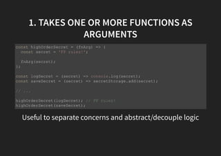 1. TAKES ONE OR MORE FUNCTIONS AS
ARGUMENTS
Useful to separate concerns and abstract/decouple logic
const highOrderSecret = (fnArg) => {
const secret = 'FP rulez!';
fnArg(secret);
};
const logSecret = (secret) => console.log(secret);
const saveSecret = (secret) => secretStorage.add(secret);
// ...
highOrderSecret(logSecret); // FP rulez!
highOrderSecret(saveSecret);
 