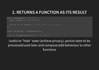 2. RETURNS A FUNCTION AS ITS RESULT
Useful to "hide" state (achieve privacy), persist state to be
processed/used later and compose/add behaviour to other
functions
const makeSecret = () => {
const secret = 'FP rulez!';
return () => secret; // Btw, this is a closure
};
const getSecret = makeSecret();
console.log(getSecret()); // FP rulez!
 