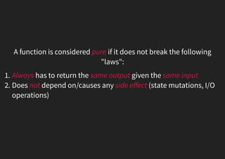 A function is considered pure if it does not break the following
"laws":
1. Always has to return the same output given the same input
2. Does not depend on/causes any side eﬀect (state mutations, I/O
operations)
 