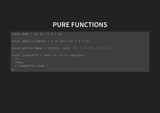 PURE FUNCTIONS
const add = (a, b) => a + b;
const getCircleArea = r => Math.PI * r * r;
const getFullName = (first, last) => `${first} ${last}`;
const logUserIn = user => Object.assign(
{},
user,
{ loggedIn: true }
);
 