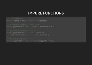 IMPURE FUNCTIONS
// I/O operation
const logMsg = msg => console.log(msg);
// Different outputs, same input
const getRandom = (max) => Math.random() * max;
// depends on mutable state
const getFullName = (first, last) =>
`${globalNamePrefix} ${first} ${last}`;
// Mutating object state
const logUserIn = user => user.loggedIn = true;
 