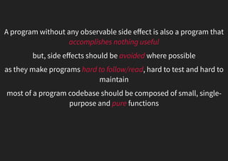 A program without any observable side eﬀect is also a program that
accomplishes nothing useful
but, side eﬀects should be avoided where possible
as they make programs hard to follow/read, hard to test and hard to
maintain
most of a program codebase should be composed of small, single-
purpose and pure functions
 
