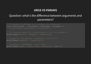 ARGS VS PARAMS
Question: what's the diﬀerence between arguments and
parameters?
// firstName, middleName and lastName are parameters
const getFullName = (firstName, middleName, lastName) =>
`${firstName} ${middleName} ${lastName}`;
// All strings passed into getFullName() call are arguments
getFullName('Allan', 'Marques', 'Baptista');
// arguments < parameters - perfectly valid in JS
getFullName('Emperor', 'Palpatine');
// arguments > parameters - also valid
getFullName('Some', 'Big', 'Ass', 'Freaking', 'Name');
 