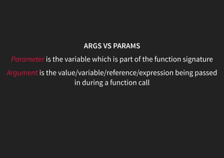 ARGS VS PARAMS
Parameter is the variable which is part of the function signature
Argument is the value/variable/reference/expression being passed
in during a function call
 