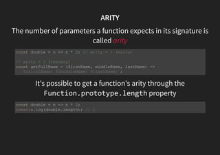 ARITY
The number of parameters a function expects in its signature is
called arity
It's possible to get a function's arity through the
Function.prototype.length property
const double = n => n * 2; // arity = 1 (unary)
// arity = 3 (ternary)
const getFullName = (firstName, middleName, lastName) =>
`${firstName} ${middleName} ${lastName}`;
const double = n => n * 2;
console.log(double.length); // 1
 