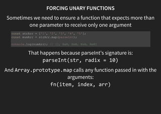 FORCING UNARY FUNCTIONS
Sometimes we need to ensure a function that expects more than
one parameter to receive only one argument
That happens because parseInt's signature is:
parseInt(str [, radix])
And Array.prototype.map calls any function passed in with
the arguments:
fn(item, index, arr)
const strArr = ['1', '2', '3', '4', '5'];
const mumArr = strArr.map(parseInt);
console.log(numArr); // [1, NaN, NaN, NaN, NaN]
 