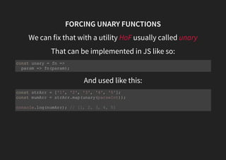 FORCING UNARY FUNCTIONS
We can fix that with a utility HoF usually called unary
That can be implemented in JS like so:
And used like this:
const unary = fn =>
param => fn(param);
const strArr = ['1', '2', '3', '4', '5'];
const mumArr = strArr.map(unary(parseInt));
console.log(numArr); // [1, 2, 3, 4, 5]
 