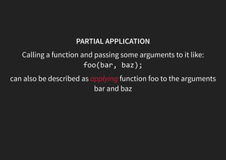 PARTIAL APPLICATION
Calling a function and passing some arguments to it like:
foo(bar, baz);
can also be described as applying function foo to the arguments
bar and baz
 