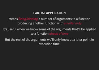 PARTIAL APPLICATION
Means fixing/binding a number of arguments to a function
producing another function with smaller arity
It's useful when we know some of the arguments that'll be applied
to a function ahead of time
But the rest of the arguments we'll only know at a later point in
execution time.
 