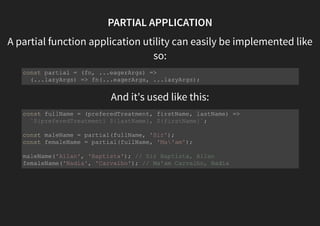 PARTIAL APPLICATION
A partial function application utility can easily be implemented like
so:
And it's used like this:
const partial = (fn, ...eagerArgs) =>
(...lazyArgs) => fn(...eagerArgs, ...lazyArgs);
const fullName = (preferedTreatment, firstName, lastName) =>
`${preferedTreatment} ${lastName}, ${firstName}`;
const maleName = partial(fullName, 'Sir');
const femaleName = partial(fullName, 'Ma'am');
maleName('Allan', 'Baptista'); // Sir Baptista, Allan
femaleName('Nadia', 'Carvalho'); // Ma'am Carvalho, Nadia
 