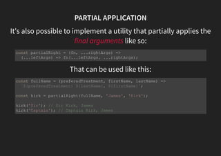 PARTIAL APPLICATION
It's also possible to implement a utility that partially applies the
final arguments like so:
That can be used like this:
const partialRight = (fn, ...rightArgs) =>
(...leftArgs) => fn(...leftArgs, ...rightArgs);
const fullName = (preferedTreatment, firstName, lastName) =>
`${preferedTreatment} ${lastName}, ${firstName}`;
const kirk = partialRight(fullName, 'James', 'Kirk');
kirk('Sir'); // Sir Kirk, James
kirk('Captain'); // Captain Kirk, James
 