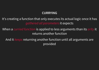 CURRYING
It's creating a function that only executes its actual logic once it has
gathered all parameters it expects
When a curried function is applied to less arguments than its arity it
returns another function
And it keeps returning another function until all arguments are
provided
 