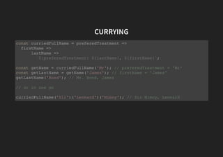 CURRYING
const curriedFullName = preferedTreatment =>
firstName =>
lastName =>
`${preferedTreatment} ${lastName}, ${firstName}`;
const getName = curriedFullName('Mr'); // preferedTreatment = 'Mr'
const getLastName = getName('James'); // firstName = 'James'
getLastName('Bond'); // Mr. Bond, James
// or in one go
curriedFullName('Sir')('Leonard')('Nimoy'); // Sir Nimoy, Leonard
 